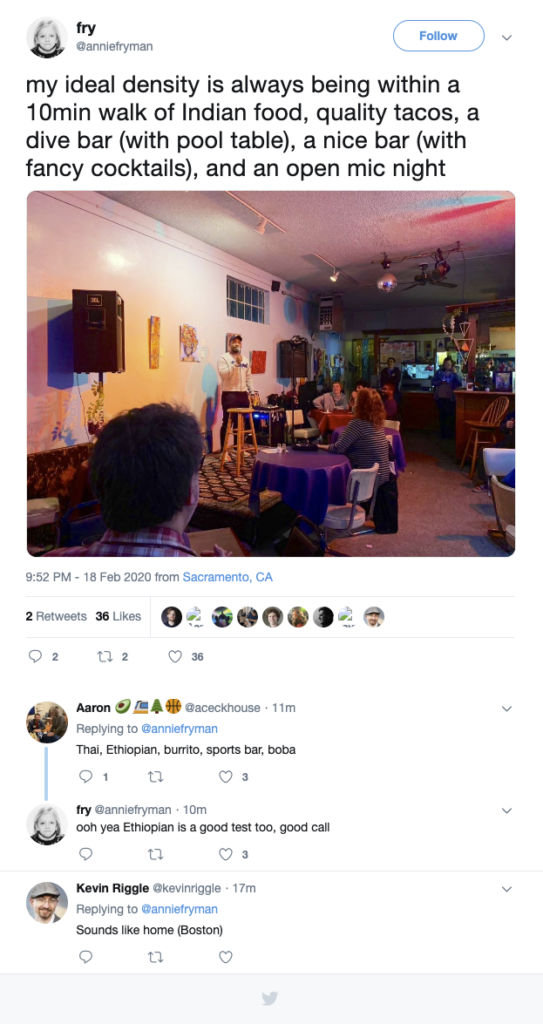 Twitter thread from @anniefryman. The first tweet reads, "my ideal density is always being within a 10min walk of Indian food, quality tacos, a dive bar (with pool table), a nice bar (with fancy cocktails), and an open mic night" The image is apparently of an open mic night at a restaurant with a small stage and a PA system.

9:52 PM - 18 Feb 2020 from Sacramento, CA.


Aaron @aceckhouse Replying to @anniefryman
Thai, Ethiopian, burrito, sports bar, boba

fry @anniefryman
ooh yea Ethiopian is a good test too, good call

Kevin Riggle @kevinriggle 
Replying to @anniefryman
Sounds like home (Boston)